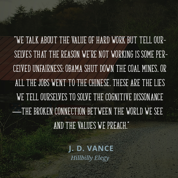 We talk about the value of hard work but tell ourselves that the reason we’re not working is some perceived unfairness: Obama shut down the coal mines, or all the jobs went to the Chinese. These are the lies we tell ourselves to solve the cognitive dissonance—the broken connection between the world we see and the values we preach.