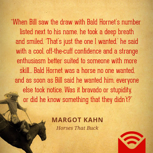 When Bill saw the draw with Bald Hornet's number listed next to his name, he took a deep breath and smiled. "That's just the one I wanted," he said with a cool, off-the-cuff confidence and a strange enthusiasm better suited to someone with more skill. ... Bald Hornet was a horse no one wanted, and as soon as Bill said he wanted him, everyone else took notice. Was it bravado or stupidity, or did he know something that they didn't?