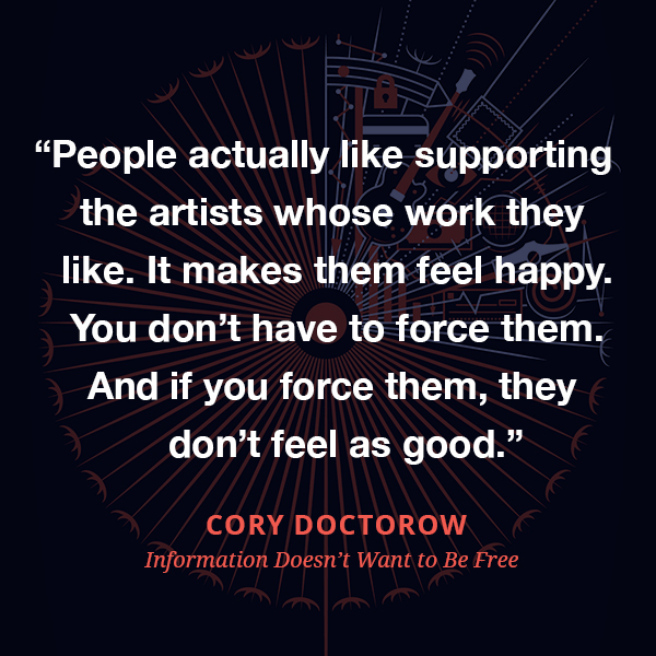 People actually like supporting the artists whose work they like. It makes them feel happy. You don’t have to force them. And if you force them, they don’t feel as good.