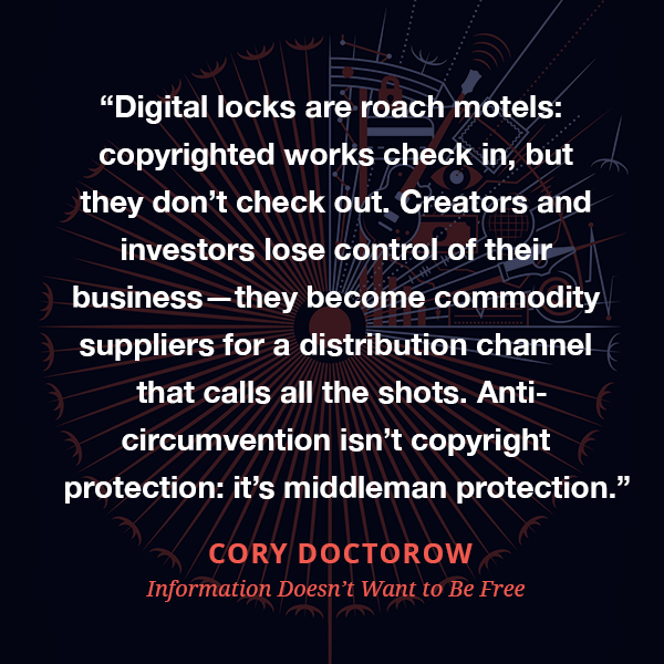 Digital locks are roach motels: copyrighted works check in, but they don’t check out. Creators and investors lose control of their business—they become commodity suppliers for a distribution channel that calls all the shots. Anti-circumvention isn’t copyright protection: it’s middleman protection.
