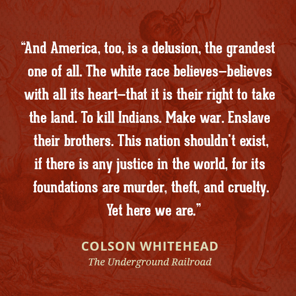And America, too, is a delusion, the grandest one of all. The white race believes--believes with all its heart--that it is their right to take the land. To kill Indians. Make war. Enslave their brothers. This nation shouldn't exist, if there is any justice in the world, for its foundations are murder, theft, and cruelty. Yet here we are.