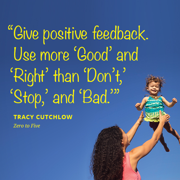 Give positive feedback. Use more ‘Good’ and ‘Right’ than ‘Don’t,’ ‘Stop,’ and ‘Bad.’